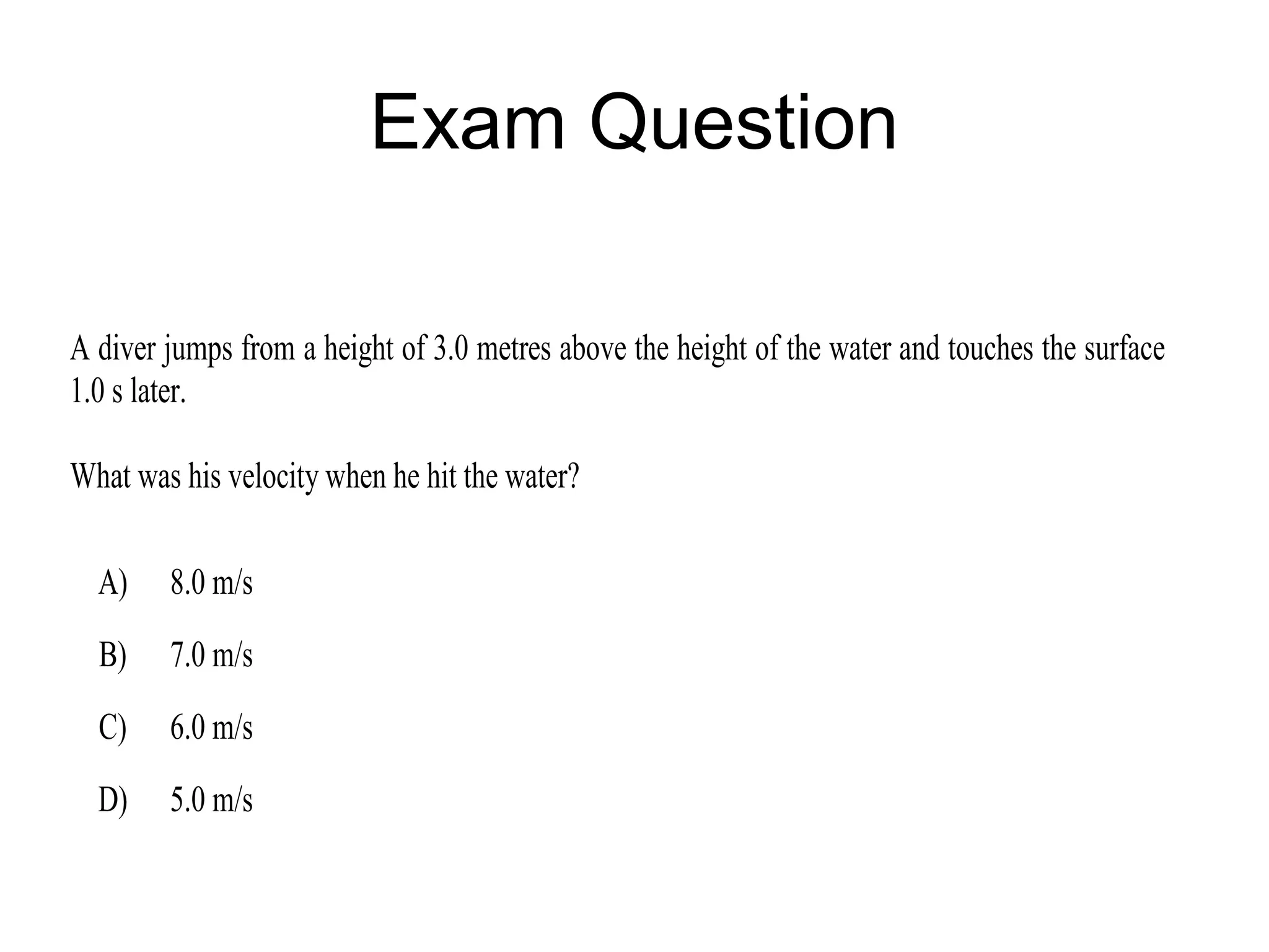 Exam Question

A diver jumps from a height of 3.0 metres above the height of the water and touches the surface
1.0 s later.

What was his velocity when he hit the water?

  A)    8.0 m/s
  B)    7.0 m/s
  C)    6.0 m/s
  D)    5.0 m/s
 