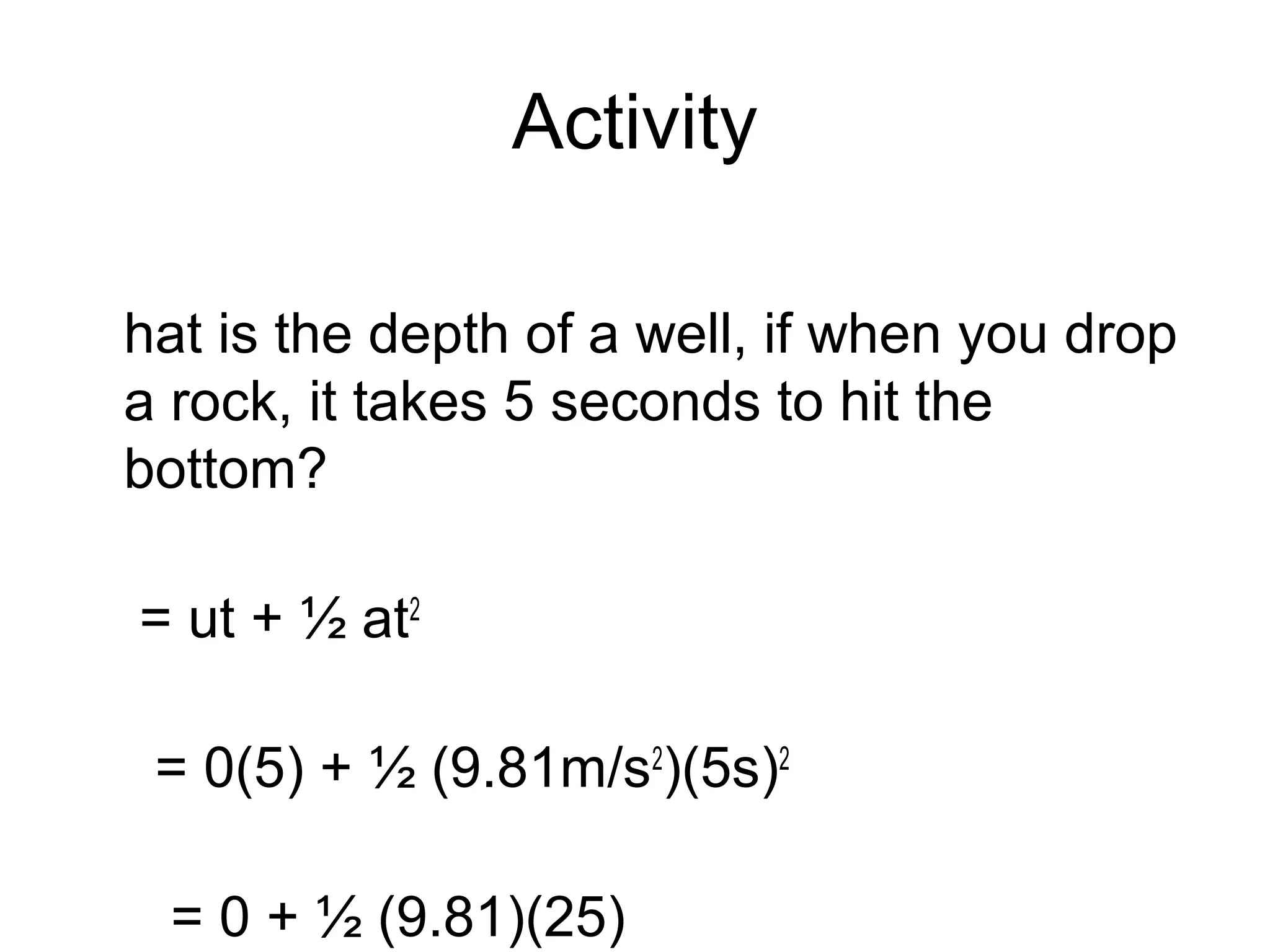 Activity

hat is the depth of a well, if when you drop
a rock, it takes 5 seconds to hit the
bottom?

= ut + ½ at2

 = 0(5) + ½ (9.81m/s2)(5s)2

 = 0 + ½ (9.81)(25)
 