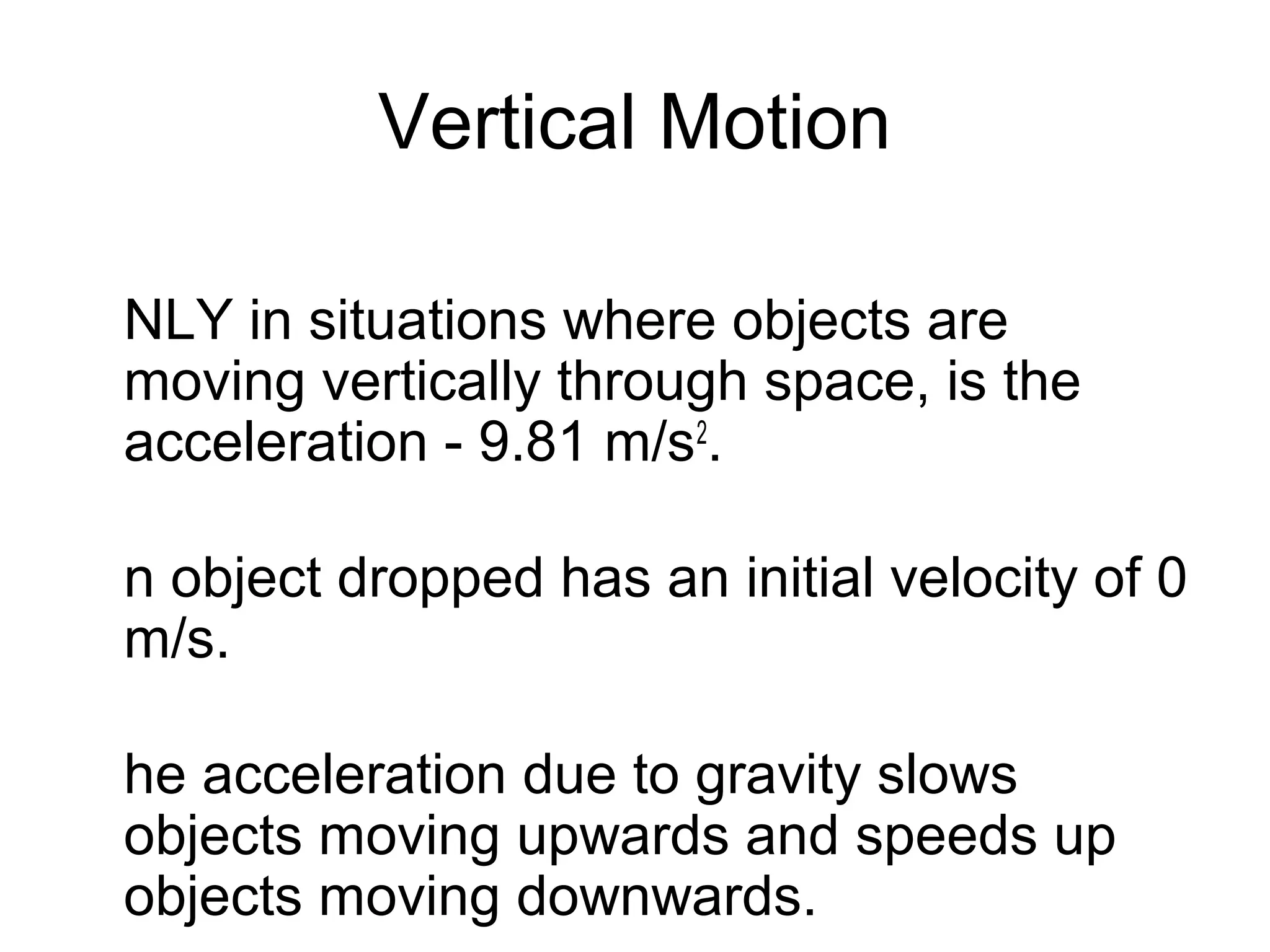 Vertical Motion

NLY in situations where objects are
moving vertically through space, is the
acceleration - 9.81 m/s2.

n object dropped has an initial velocity of 0
m/s.

he acceleration due to gravity slows
objects moving upwards and speeds up
objects moving downwards.
 