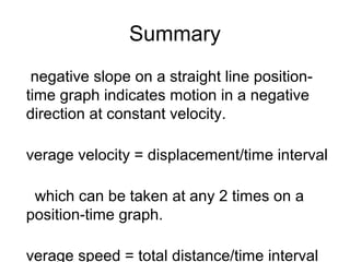 Summary
 negative slope on a straight line position-
time graph indicates motion in a negative
direction at constant velocity.

verage velocity = displacement/time interval

 which can be taken at any 2 times on a
position-time graph.

verage speed = total distance/time interval
 
