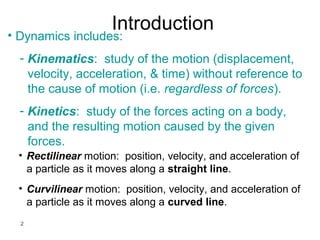 Introduction
• Dynamics includes:
  - Kinematics: study of the motion (displacement,
    velocity, acceleration, & time) without reference to
    the cause of motion (i.e. regardless of forces).
  - Kinetics: study of the forces acting on a body,
    and the resulting motion caused by the given
    forces.
 • Rectilinear motion: position, velocity, and acceleration of
   a particle as it moves along a straight line.
 • Curvilinear motion: position, velocity, and acceleration of
   a particle as it moves along a curved line.
  2
 