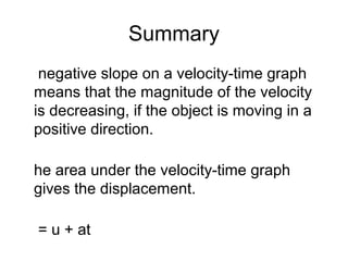 Summary
 negative slope on a velocity-time graph
means that the magnitude of the velocity
is decreasing, if the object is moving in a
positive direction.

he area under the velocity-time graph
gives the displacement.

= u + at
 