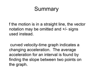Summary

f the motion is in a straight line, the vector
notation may be omitted and +/- signs
used instead.

 curved velocity-time graph indicates a
changing acceleration. The average
acceleration for an interval is found by
finding the slope between two points on
the graph.
 