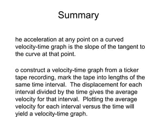 Summary

he acceleration at any point on a curved
velocity-time graph is the slope of the tangent to
the curve at that point.

o construct a velocity-time graph from a ticker
tape recording, mark the tape into lengths of the
same time interval. The displacement for each
interval divided by the time gives the average
velocity for that interval. Plotting the average
velocity for each interval versus the time will
yield a velocity-time graph.
 