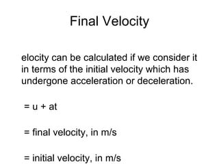 Final Velocity

elocity can be calculated if we consider it
in terms of the initial velocity which has
undergone acceleration or deceleration.

= u + at

= final velocity, in m/s

= initial velocity, in m/s
 