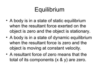 Equilibrium
• A body is in a state of static equilibrium
  when the resultant force exerted on the
  object is zero and the object is stationary.
• A body is in a state of dynamic equilibrium
  when the resultant force is zero and the
  object is moving at constant velocity.
• A resultant force of zero means that the
  total of its components (x & y) are zero.
 