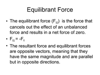 Equilibrant Force
• The equilibrant force (FEQ) is the force that
  cancels out the effect of an unbalanced
  force and results in a net force of zero.
• FEQ = -FR
• The resultant force and equilibrant forces
  are opposite vectors, meaning that they
  have the same magnitude and are parallel
  but in opposite directions.
 
