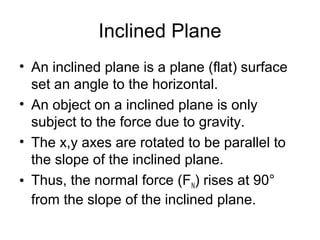 Inclined Plane
• An inclined plane is a plane (flat) surface
  set an angle to the horizontal.
• An object on a inclined plane is only
  subject to the force due to gravity.
• The x,y axes are rotated to be parallel to
  the slope of the inclined plane.
• Thus, the normal force (FN) rises at 90°
  from the slope of the inclined plane.
 