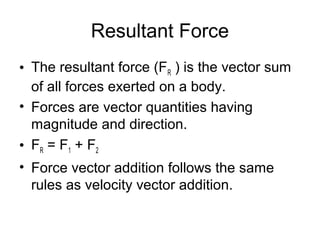 Resultant Force
• The resultant force (FR ) is the vector sum
  of all forces exerted on a body.
• Forces are vector quantities having
  magnitude and direction.
• FR = F1 + F2
• Force vector addition follows the same
  rules as velocity vector addition.
 