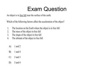 Exam Question
An object is in free fall near the surface of the earth.

Which of the following factors affect the acceleration of the object?

1.     The location on the Earth where the object is in free fall
2.     The mass of the object in free fall
3.     The shape of the object in free fall
4.     The altitude of the object in free fall

  A)     1 and 2
  B)     1 and 4
  C)     2 and 3
  D)     3 and 4
 