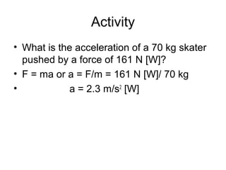 Activity
• What is the acceleration of a 70 kg skater
  pushed by a force of 161 N [W]?
• F = ma or a = F/m = 161 N [W]/ 70 kg
•           a = 2.3 m/s2 [W]
 