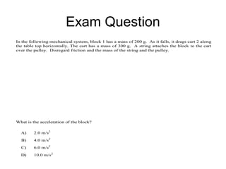 Exam Question
In the following mechanical system, block 1 has a mass of 200 g. As it falls, it drags cart 2 along
the table top horizontally. The cart has a mass of 300 g. A string attaches the block to the cart
over the pulley. Disregard friction and the mass of the string and the pulley.




What is the acceleration of the block?

  A)     2.0 m/s2
  B)     4.0 m/s2
  C)     6.0 m/s2
  D)     10.0 m/s2
 