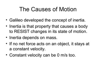 The Causes of Motion
• Galileo developed the concept of inertia.
• Inertia is that property that causes a body
  to RESIST changes in its state of motion.
• Inertia depends on mass.
• If no net force acts on an object, it stays at
  a constant velocity.
• Constant velocity can be 0 m/s too.
 