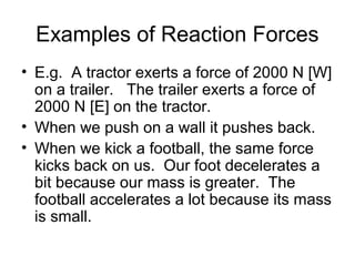Examples of Reaction Forces
• E.g. A tractor exerts a force of 2000 N [W]
  on a trailer. The trailer exerts a force of
  2000 N [E] on the tractor.
• When we push on a wall it pushes back.
• When we kick a football, the same force
  kicks back on us. Our foot decelerates a
  bit because our mass is greater. The
  football accelerates a lot because its mass
  is small.
 