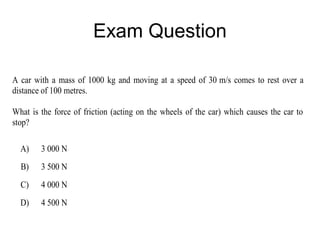 Exam Question

A car with a mass of 1000 kg and moving at a speed of 30 m/s comes to rest over a
distance of 100 metres.

What is the force of friction (acting on the wheels of the car) which causes the car to
stop?

  A)    3 000 N
  B)    3 500 N
  C)    4 000 N
  D)    4 500 N
 
