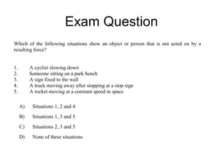 Exam Question
Which of the following situations show an object or person that is not acted on by a
resulting force?


1.        A cyclist slowing down
2.        Someone sitting on a park bench
3.        A sign fixed to the wall
4.        A truck moving away after stopping at a stop sign
5.        A rocket moving at a constant speed in space

     A)    Situations 1, 2 and 4
     B)    Situations 1, 3 and 5
     C)    Situations 2, 3 and 5
     D)    None of these situations
 