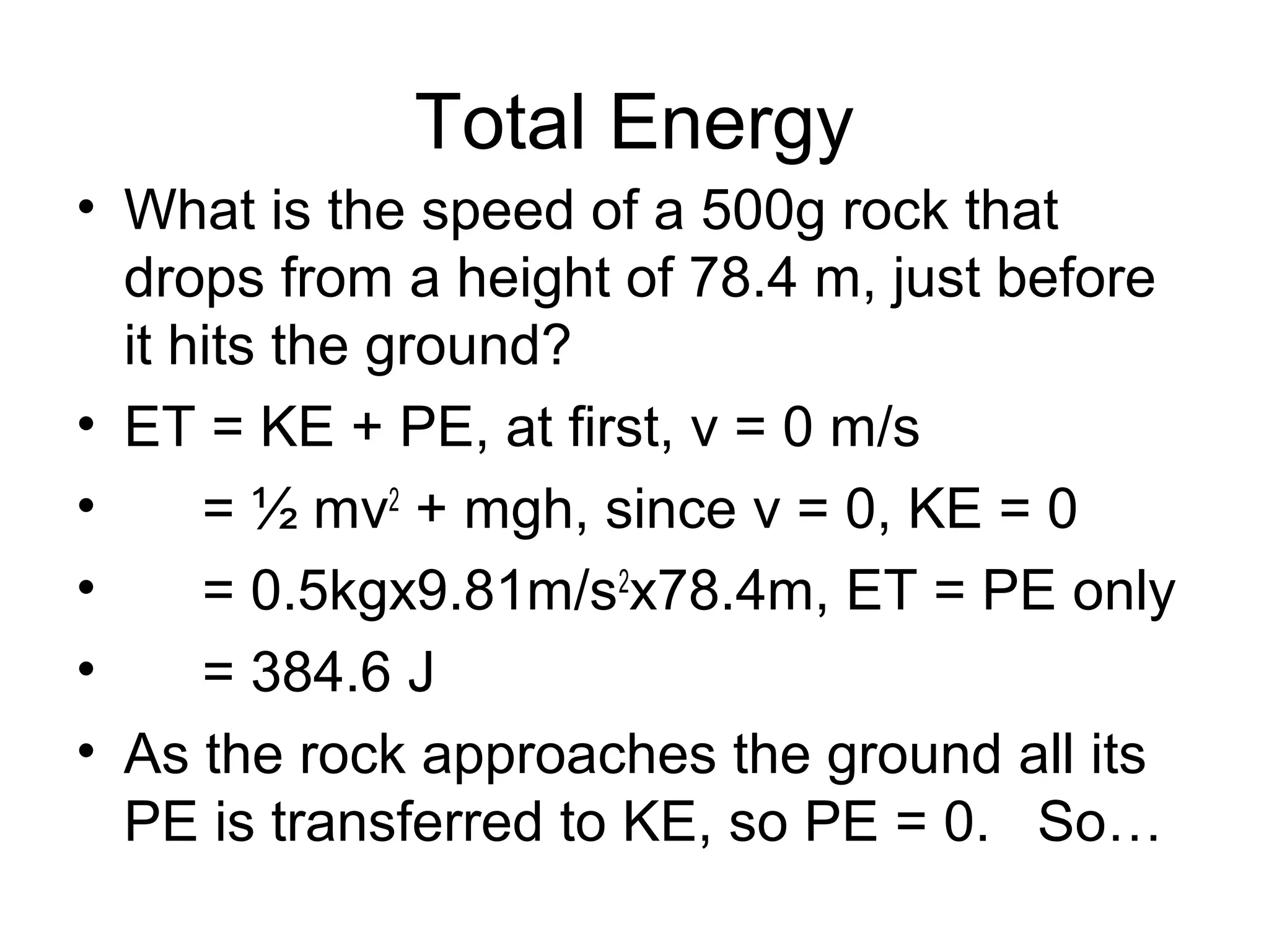 Total Energy
• What is the speed of a 500g rock that
  drops from a height of 78.4 m, just before
  it hits the ground?
• ET = KE + PE, at first, v = 0 m/s
•     = ½ mv2 + mgh, since v = 0, KE = 0
•     = 0.5kgx9.81m/s2x78.4m, ET = PE only
•     = 384.6 J
• As the rock approaches the ground all its
  PE is transferred to KE, so PE = 0. So…
 