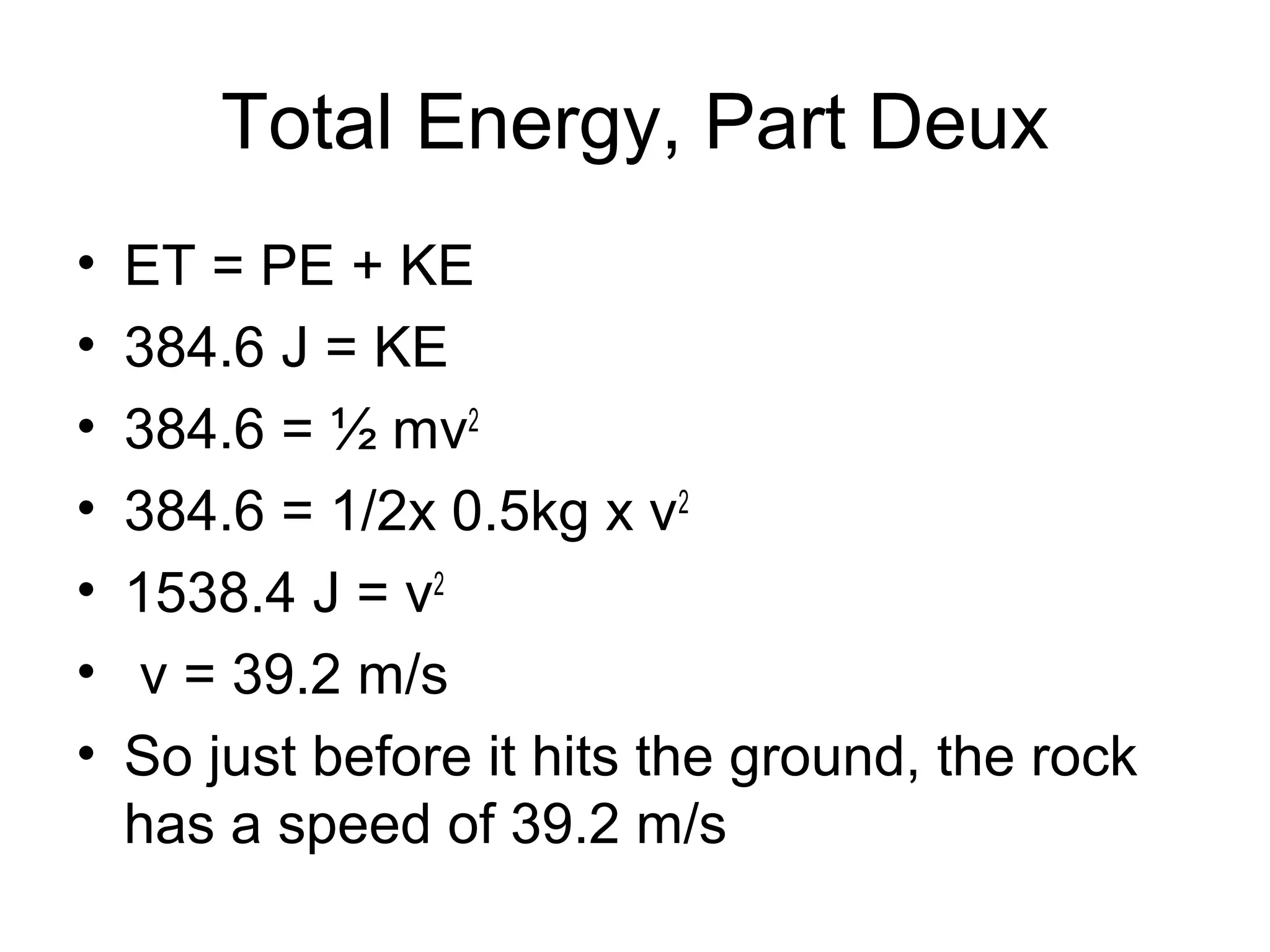 Total Energy, Part Deux
•   ET = PE + KE
•   384.6 J = KE
•   384.6 = ½ mv2
•   384.6 = 1/2x 0.5kg x v2
•   1538.4 J = v2
•   v = 39.2 m/s
•   So just before it hits the ground, the rock
    has a speed of 39.2 m/s
 