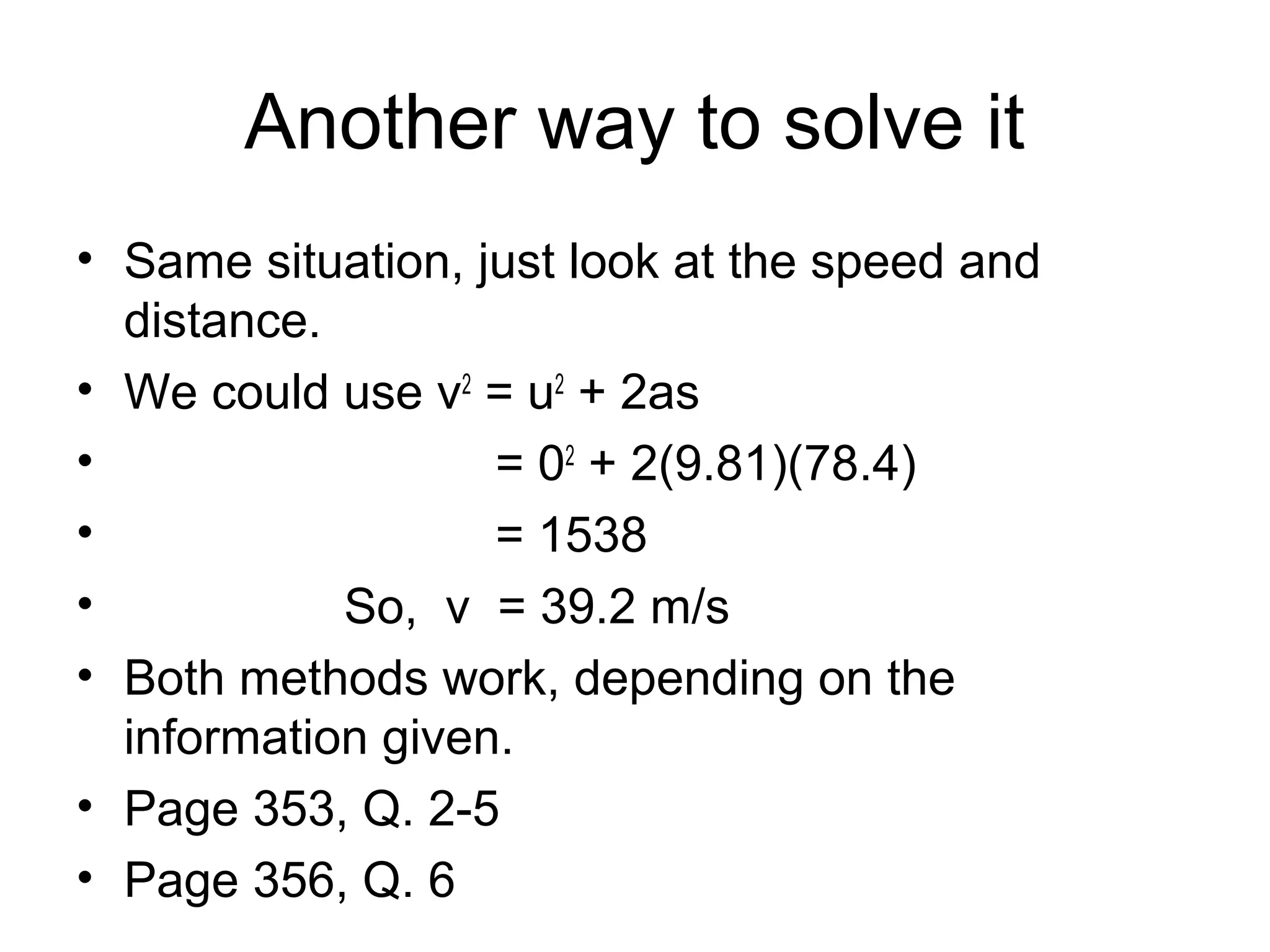 Another way to solve it
• Same situation, just look at the speed and
  distance.
• We could use v2 = u2 + 2as
•                  = 02 + 2(9.81)(78.4)
•                  = 1538
•           So, v = 39.2 m/s
• Both methods work, depending on the
  information given.
• Page 353, Q. 2-5
• Page 356, Q. 6
 