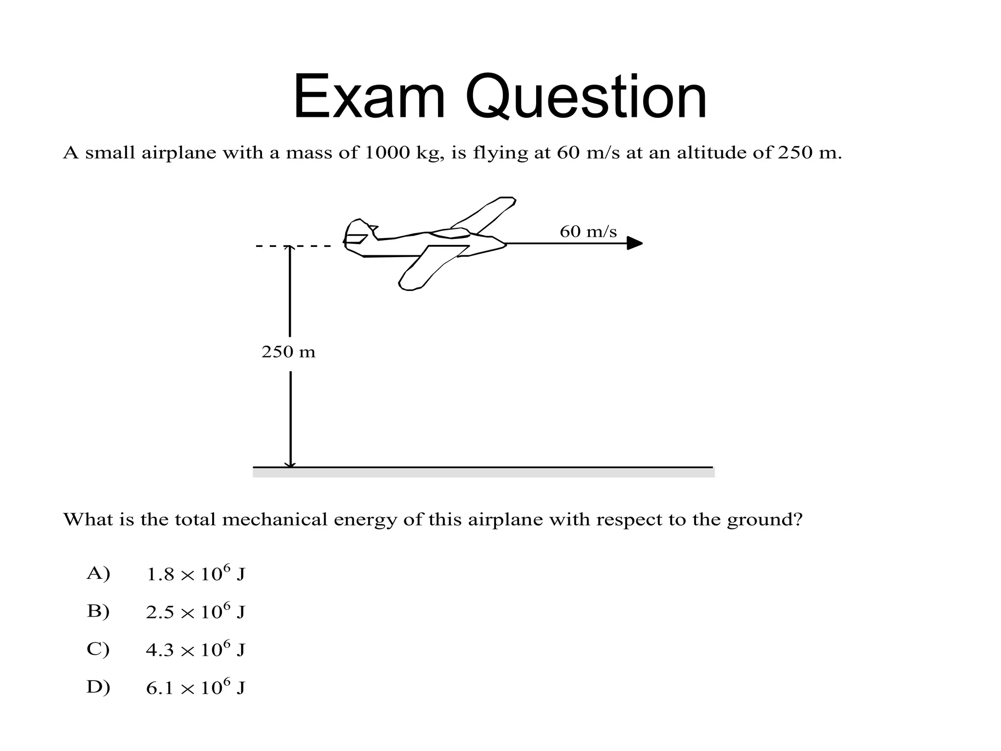 Exam Question
A small airplane with a mass of 1000 kg, is flying at 60 m/s at an altitude of 250 m.



                                                      60 m/s




                       250 m




What is the total mechanical energy of this airplane with respect to the ground?

  A)     1.8 × 106 J
  B)     2.5 × 106 J
  C)     4.3 × 106 J
  D)     6.1 × 106 J
 