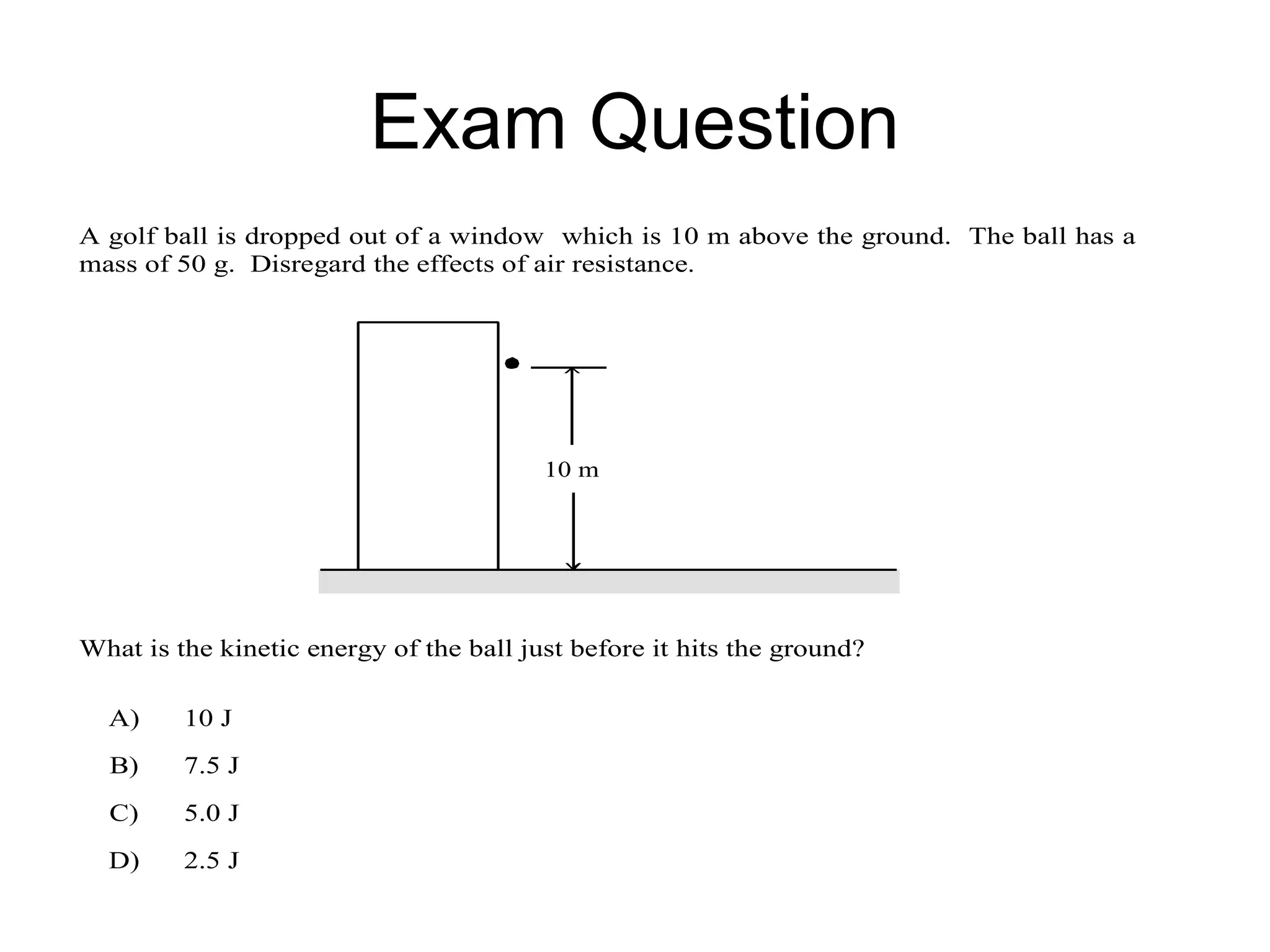 Exam Question
A golf ball is dropped out of a window which is 10 m above the ground. The ball has a
mass of 50 g. Disregard the effects of air resistance.




                                         10 m




What is the kinetic energy of the ball just before it hits the ground?

  A)     10 J
  B)     7.5 J
  C)     5.0 J
  D)     2.5 J
 
