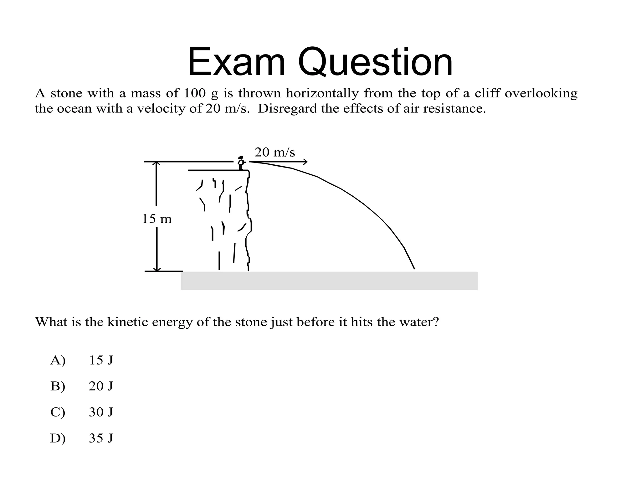Exam Question
A stone with a mass of 100 g is thrown horizontally from the top of a cliff overlooking
the ocean with a velocity of 20 m/s. Disregard the effects of air resistance.


                                      20 m/s



                  15 m




What is the kinetic energy of the stone just before it hits the water?

  A)     15 J
  B)     20 J
  C)     30 J
  D)     35 J
 