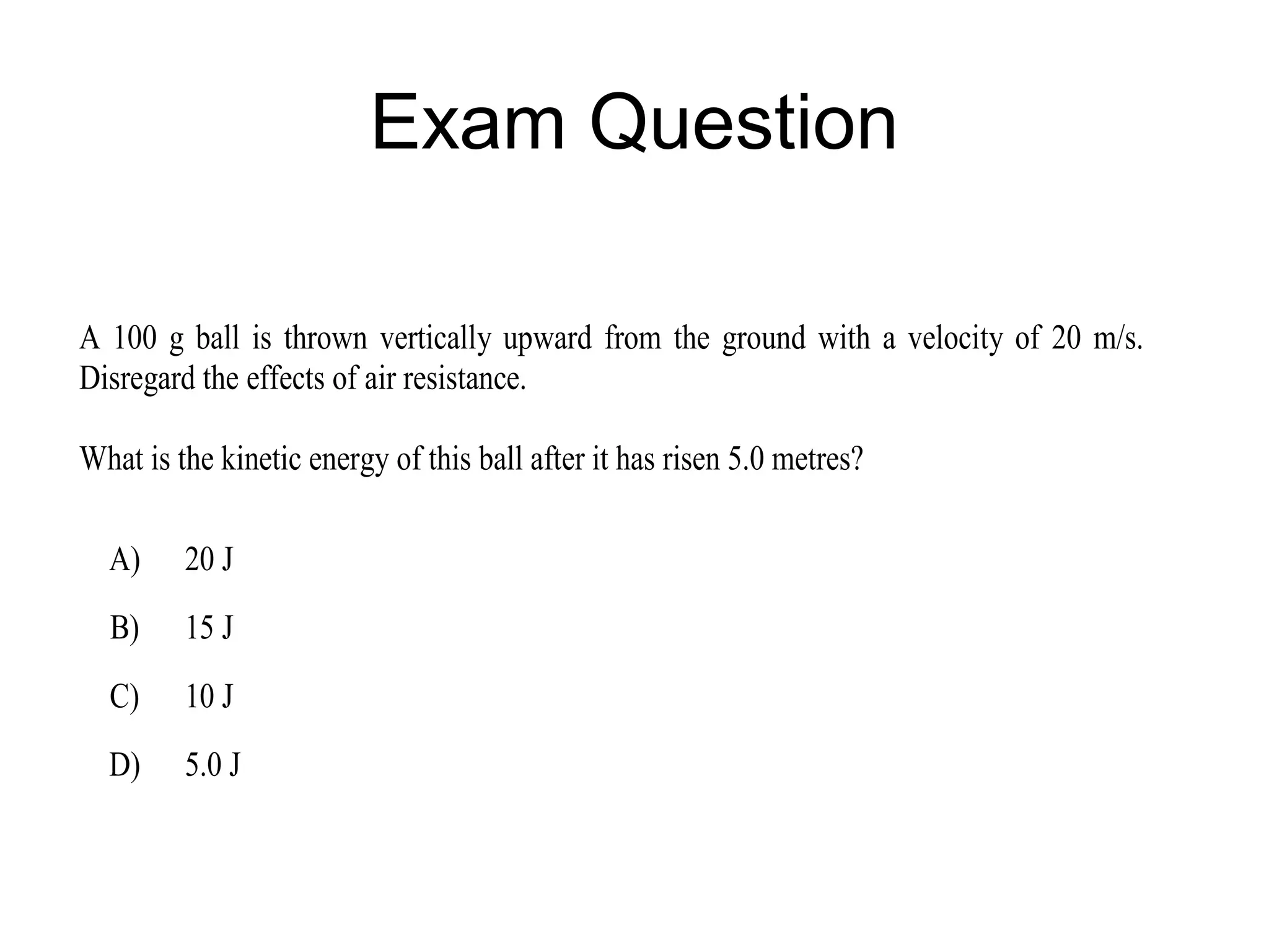 Exam Question

A 100 g ball is thrown vertically upward from the ground with a velocity of 20 m/s.
Disregard the effects of air resistance.

What is the kinetic energy of this ball after it has risen 5.0 metres?

  A)     20 J
  B)     15 J
  C)     10 J
  D)     5.0 J
 