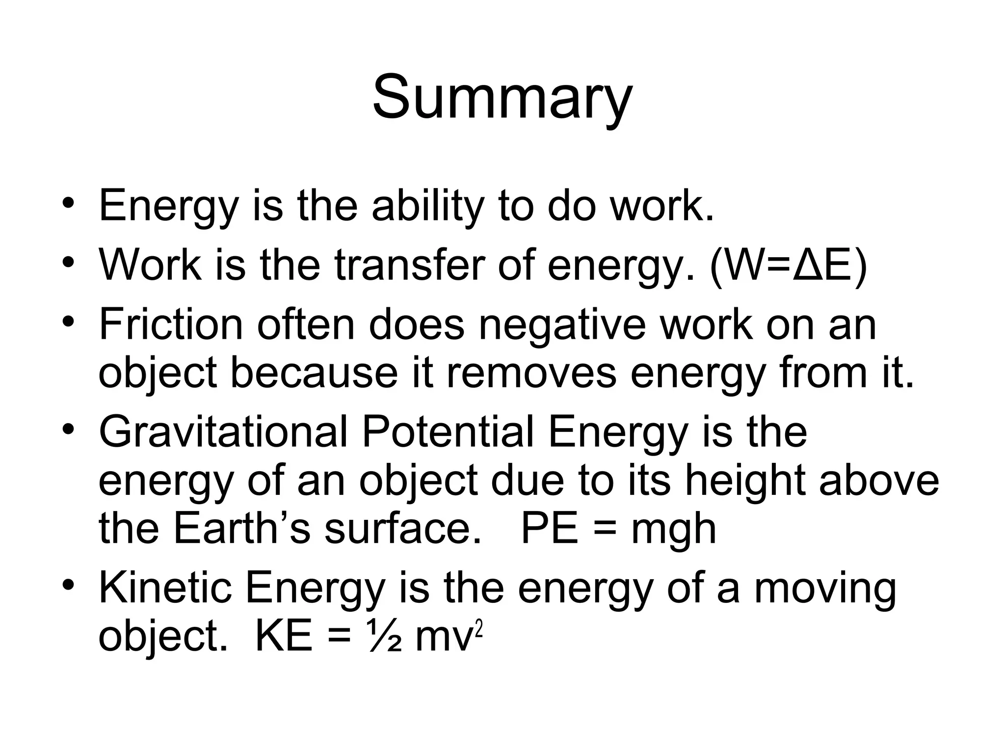 Summary
• Energy is the ability to do work.
• Work is the transfer of energy. (W=ΔE)
• Friction often does negative work on an
  object because it removes energy from it.
• Gravitational Potential Energy is the
  energy of an object due to its height above
  the Earth’s surface. PE = mgh
• Kinetic Energy is the energy of a moving
  object. KE = ½ mv2
 