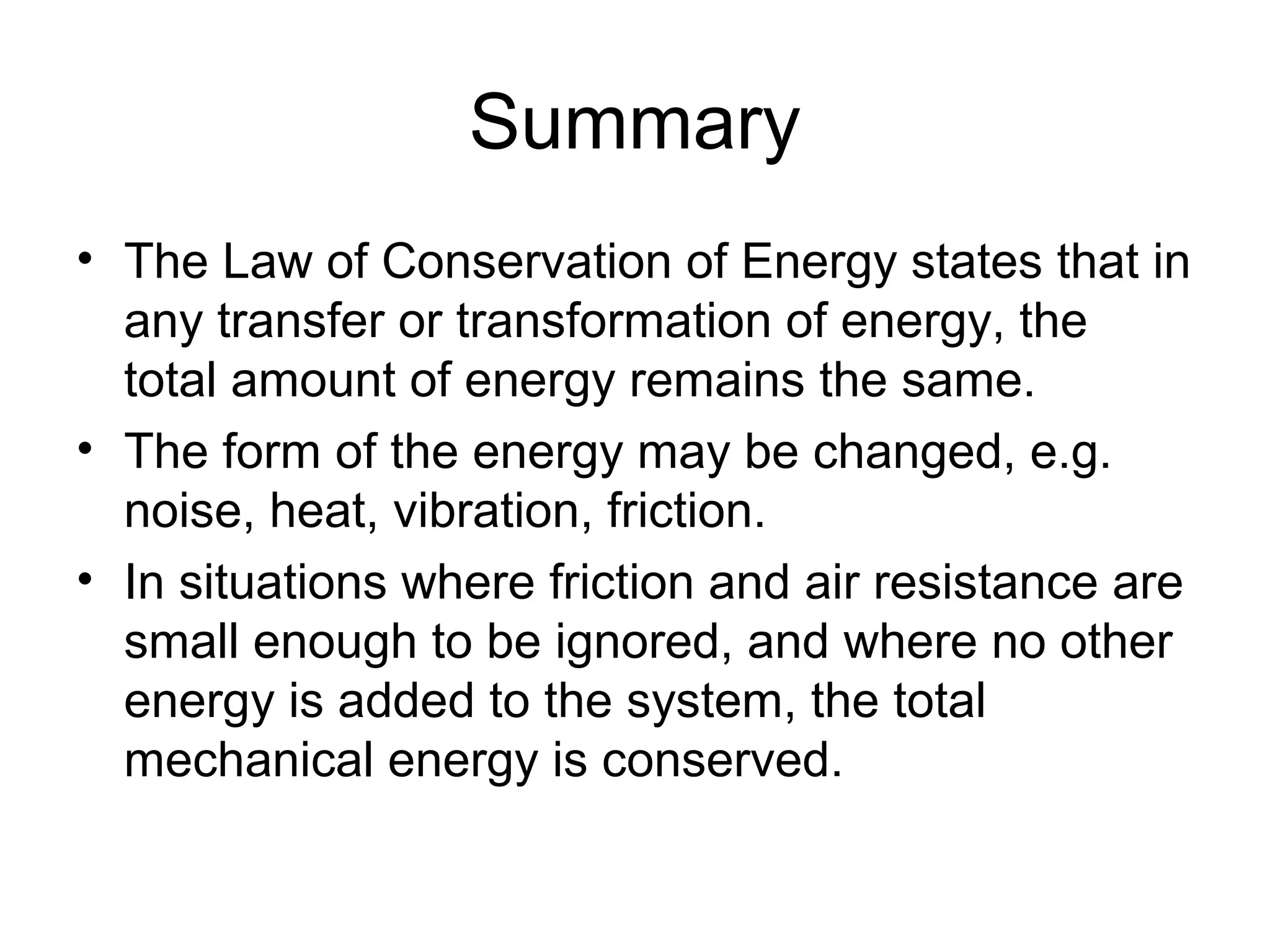Summary
• The Law of Conservation of Energy states that in
  any transfer or transformation of energy, the
  total amount of energy remains the same.
• The form of the energy may be changed, e.g.
  noise, heat, vibration, friction.
• In situations where friction and air resistance are
  small enough to be ignored, and where no other
  energy is added to the system, the total
  mechanical energy is conserved.
 