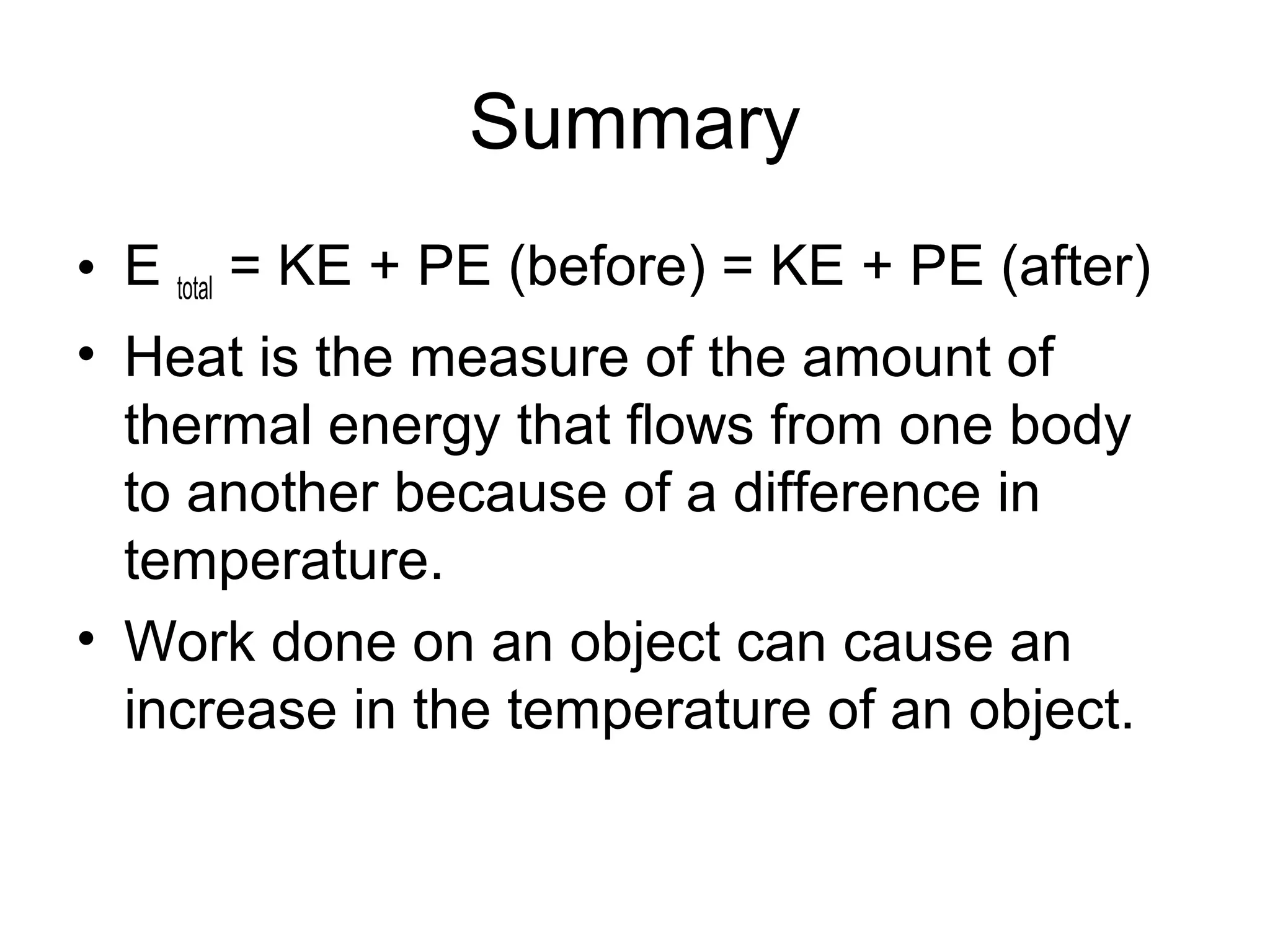 Summary
• E total = KE + PE (before) = KE + PE (after)
• Heat is the measure of the amount of
  thermal energy that flows from one body
  to another because of a difference in
  temperature.
• Work done on an object can cause an
  increase in the temperature of an object.
 