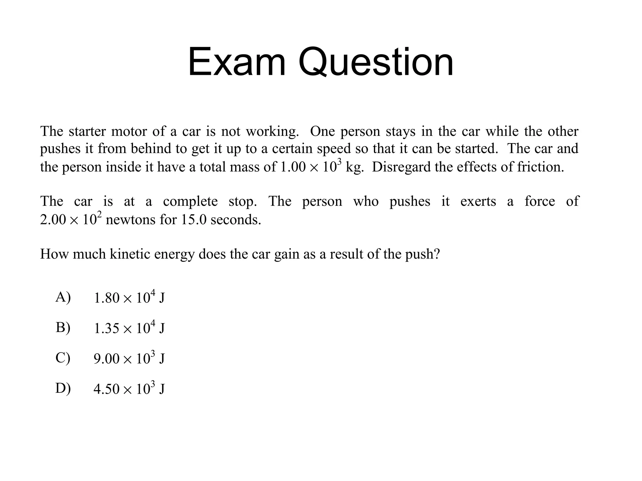 Exam Question
The starter motor of a car is not working. One person stays in the car while the other
pushes it from behind to get it up to a certain speed so that it can be started. The car and
the person inside it have a total mass of 1.00 × 103 kg. Disregard the effects of friction.

The car is at a complete stop. The person who pushes it exerts a force of
2.00 × 102 newtons for 15.0 seconds.

How much kinetic energy does the car gain as a result of the push?

  A)     1.80 × 104 J
  B)     1.35 × 104 J
  C)     9.00 × 103 J
  D)     4.50 × 103 J
 