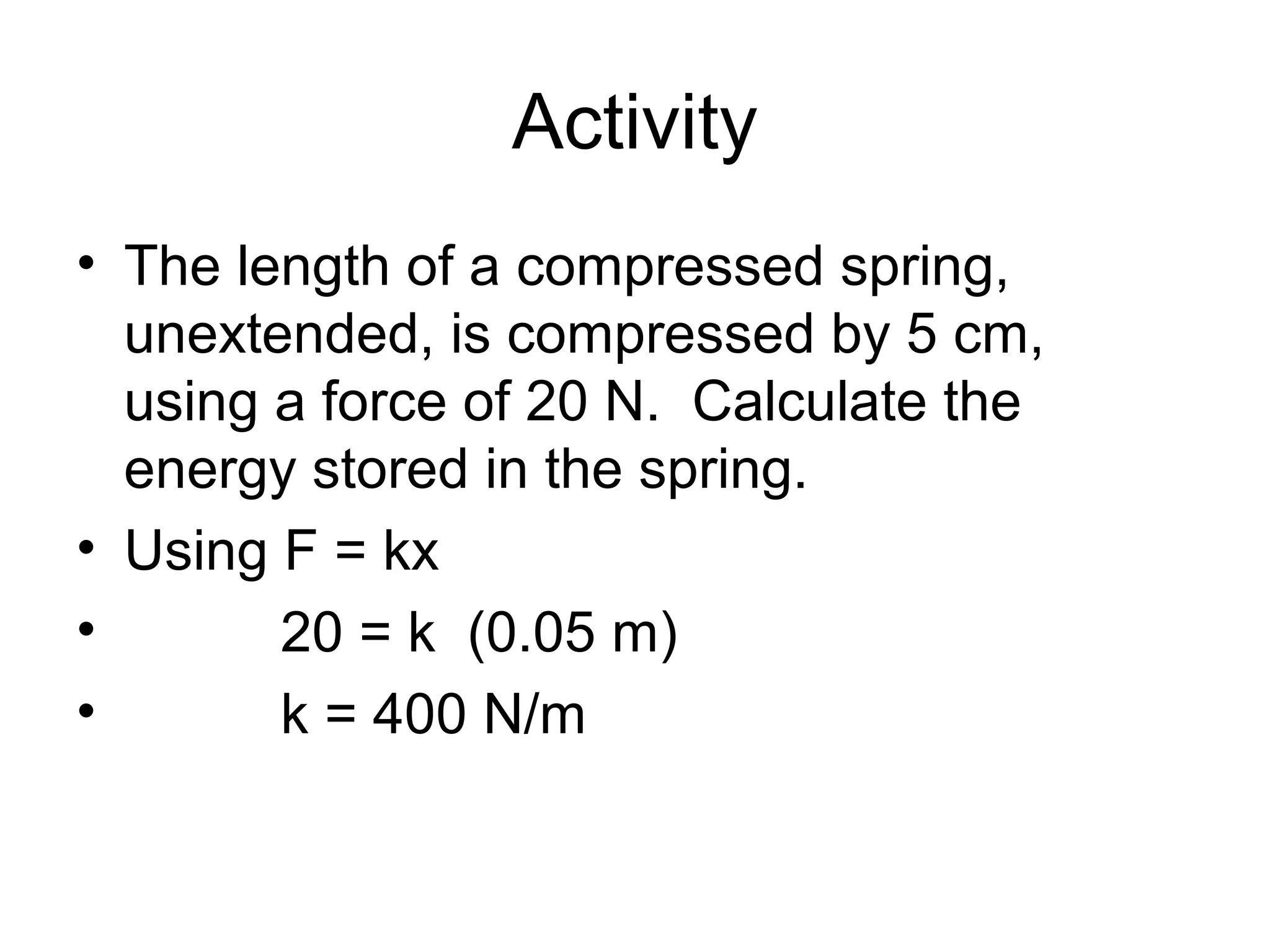 Activity
• The length of a compressed spring,
  unextended, is compressed by 5 cm,
  using a force of 20 N. Calculate the
  energy stored in the spring.
• Using F = kx
•       20 = k (0.05 m)
•       k = 400 N/m
 