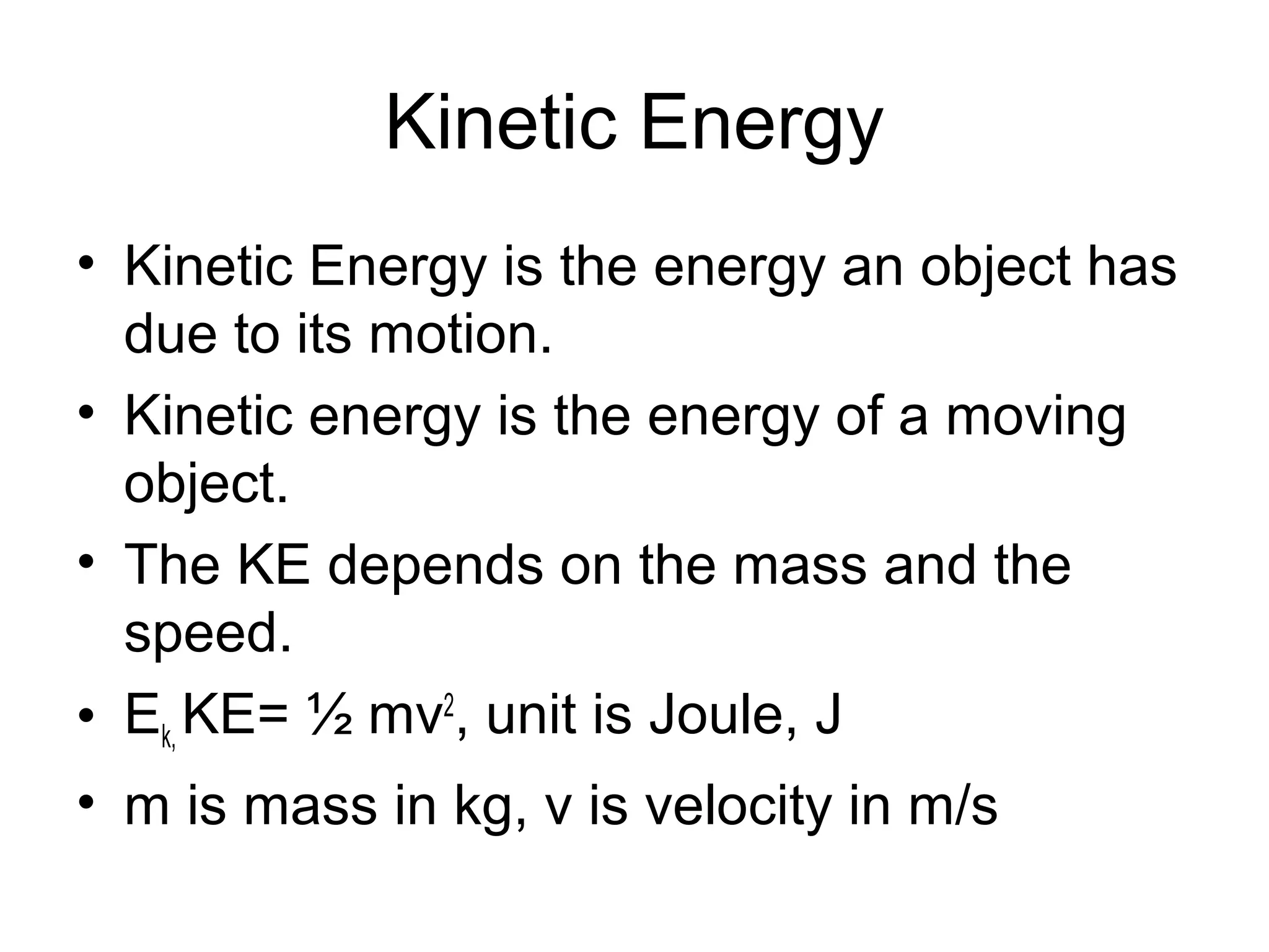 Kinetic Energy
• Kinetic Energy is the energy an object has
  due to its motion.
• Kinetic energy is the energy of a moving
  object.
• The KE depends on the mass and the
  speed.
• Ek, KE= ½ mv2, unit is Joule, J
• m is mass in kg, v is velocity in m/s
 