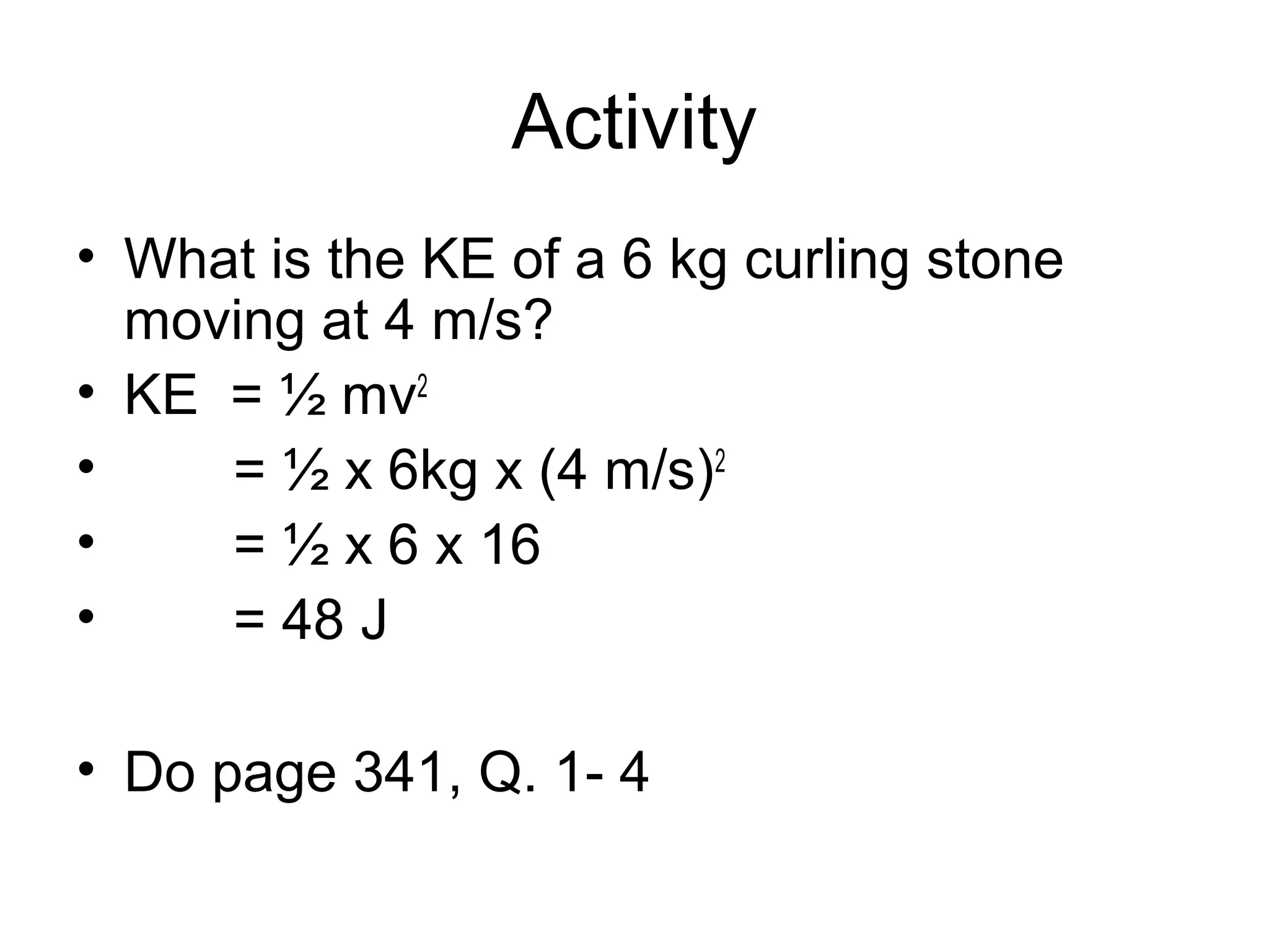 Activity
• What is the KE of a 6 kg curling stone
  moving at 4 m/s?
• KE = ½ mv2
•    = ½ x 6kg x (4 m/s)2
•    = ½ x 6 x 16
•    = 48 J

• Do page 341, Q. 1- 4
 