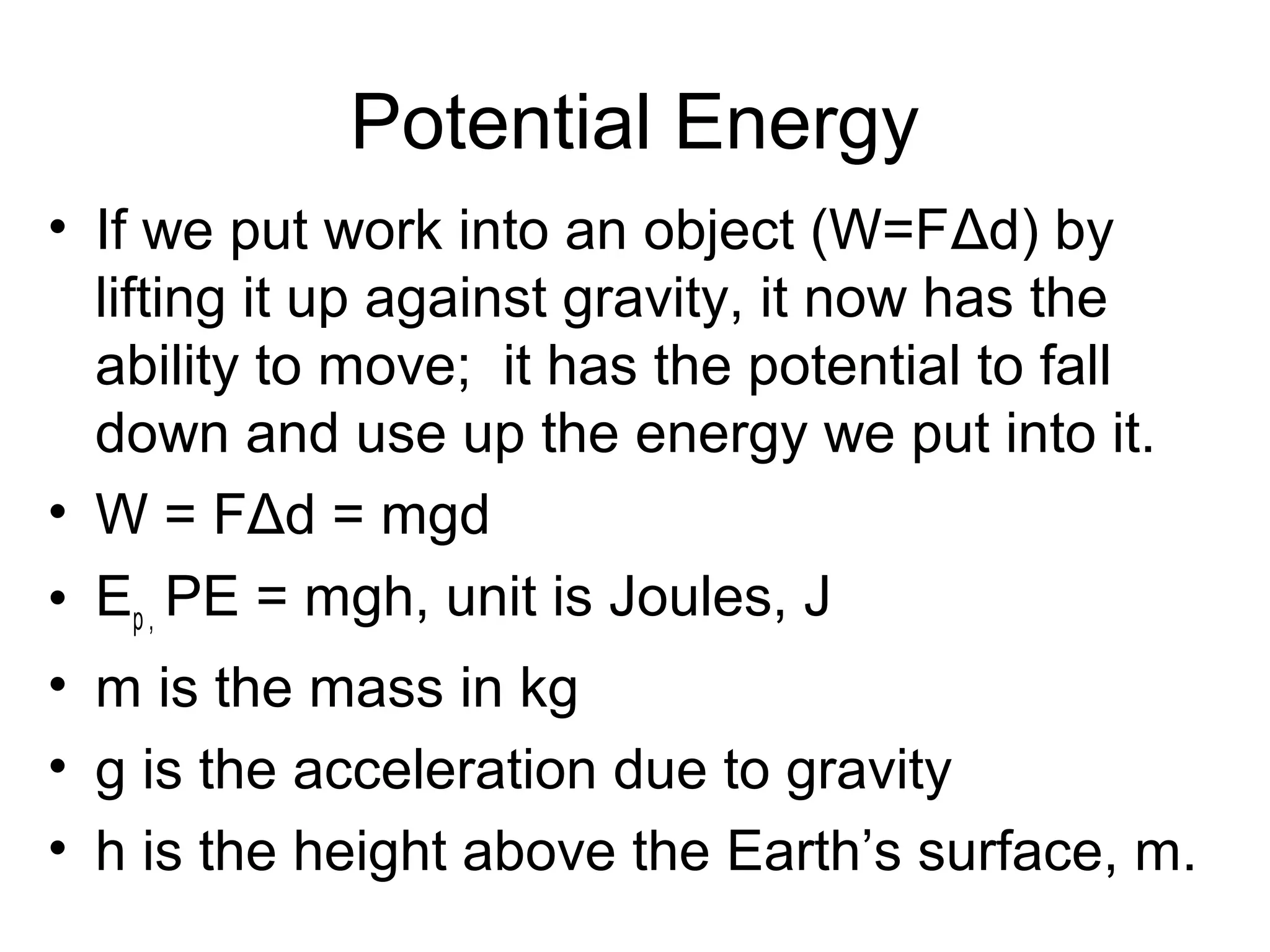Potential Energy
• If we put work into an object (W=FΔd) by
  lifting it up against gravity, it now has the
  ability to move; it has the potential to fall
  down and use up the energy we put into it.
• W = FΔd = mgd
• Ep , PE = mgh, unit is Joules, J
• m is the mass in kg
• g is the acceleration due to gravity
• h is the height above the Earth’s surface, m.
 