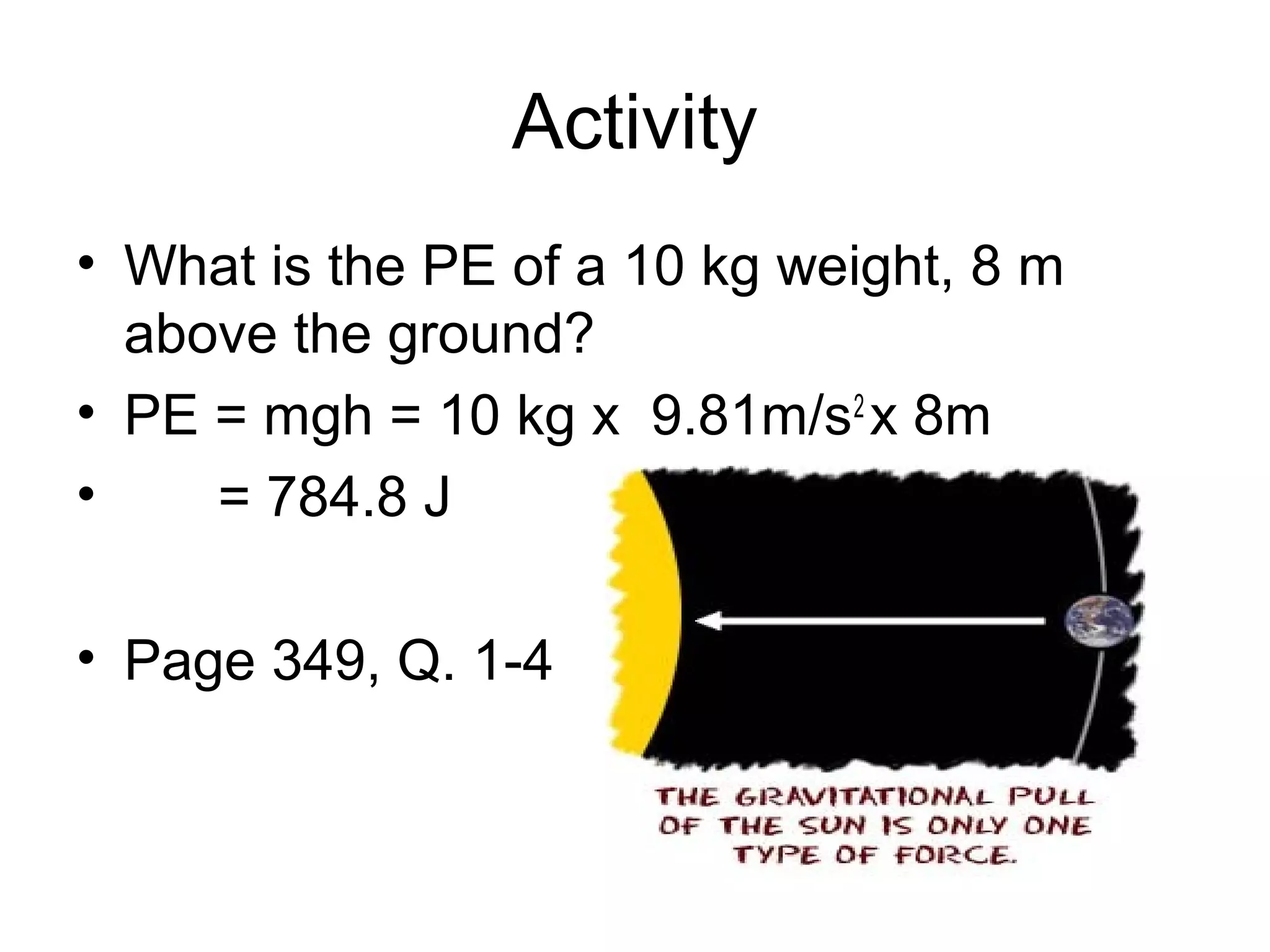 Activity
• What is the PE of a 10 kg weight, 8 m
  above the ground?
• PE = mgh = 10 kg x 9.81m/s2 x 8m
•    = 784.8 J

• Page 349, Q. 1-4
 