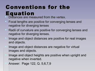Conventions for theConventions for the
EquationEquation
 Distances are measured from the vertex.Distances are measured from the vertex.
 Focal lengths are positive for converging lenses andFocal lengths are positive for converging lenses and
negative for diverging lensesnegative for diverging lenses
 Radii of curvature are positive for converging lenses andRadii of curvature are positive for converging lenses and
negative for diverging lenses.negative for diverging lenses.
 Image and object distances are positive for real imagesImage and object distances are positive for real images
and objects.and objects.
 Image and object distances are negative for virtualImage and object distances are negative for virtual
images and objects.images and objects.
 Image and object heights are positive when upright andImage and object heights are positive when upright and
negative when inverted.negative when inverted.
 Answer: Page 122, Q. 5,6,7,9Answer: Page 122, Q. 5,6,7,9
 