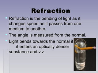 RefractionRefraction
 Refraction is the bending of light as itRefraction is the bending of light as it
changes speed as it passes from onechanges speed as it passes from one
medium to another.medium to another.
 The angle is measured from the normal.The angle is measured from the normal.
 Light bends towards the normal ifLight bends towards the normal if
it enters an optically denserit enters an optically denser
substance and v.v.substance and v.v.
 