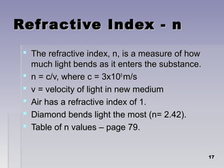 Refractive Index - nRefractive Index - n
 The refractive index, n, is a measure of howThe refractive index, n, is a measure of how
much light bends as it enters the substance.much light bends as it enters the substance.
 n = c/v, where c = 3x10n = c/v, where c = 3x1088
m/sm/s
 v = velocity of light in new mediumv = velocity of light in new medium
 Air has a refractive index of 1.Air has a refractive index of 1.
 Diamond bends light the most (n= 2.42).Diamond bends light the most (n= 2.42).
 Table of n values – page 79.Table of n values – page 79.
1717
 