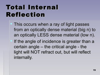 Total InternalTotal Internal
ReflectionReflection
 This occurs when a ray of light passesThis occurs when a ray of light passes
from an optically dense material (big n) tofrom an optically dense material (big n) to
an optically LESS dense material (low n).an optically LESS dense material (low n).
 If the angle of incidence is greater than aIf the angle of incidence is greater than a
certain angle – the critical angle - thecertain angle – the critical angle - the
light will NOT refract out, but will reflectlight will NOT refract out, but will reflect
internally.internally.
1919
 