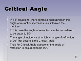 Critical AngleCritical Angle
 In TIR situations, there comes a point at which theIn TIR situations, there comes a point at which the
angle of refraction increases until it leaves theangle of refraction increases until it leaves the
medium.medium.
 In this case the angle of refraction can be consideredIn this case the angle of refraction can be considered
to be equal to 90to be equal to 90oo
..
 The angle of incidence at which an angle of refractionThe angle of incidence at which an angle of refraction
of 90° first occurs is the Critical Angle.of 90° first occurs is the Critical Angle.
 Thus for Critical Angle questions, the angle ofThus for Critical Angle questions, the angle of
refraction is assumed to be 90°.refraction is assumed to be 90°.
2121
 