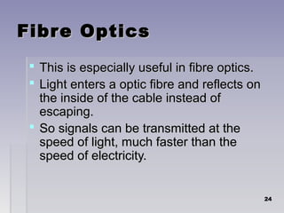 Fibre OpticsFibre Optics
 This is especially useful in fibre optics.This is especially useful in fibre optics.
 Light enters a optic fibre and reflects onLight enters a optic fibre and reflects on
the inside of the cable instead ofthe inside of the cable instead of
escaping.escaping.
 So signals can be transmitted at theSo signals can be transmitted at the
speed of light, much faster than thespeed of light, much faster than the
speed of electricity.speed of electricity.
2424
 