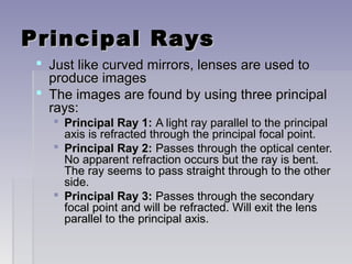 Principal RaysPrincipal Rays
 Just like curved mirrors, lenses are used toJust like curved mirrors, lenses are used to
produce imagesproduce images
 The images are found by using three principalThe images are found by using three principal
rays:rays:
 Principal Ray 1:Principal Ray 1: A light ray parallel to the principalA light ray parallel to the principal
axis is refracted through the principal focal point.axis is refracted through the principal focal point.
 Principal Ray 2:Principal Ray 2: Passes through the optical center.Passes through the optical center.
No apparent refraction occurs but the ray is bent.No apparent refraction occurs but the ray is bent.
The ray seems to pass straight through to the otherThe ray seems to pass straight through to the other
side.side.
 Principal Ray 3:Principal Ray 3: Passes through the secondaryPasses through the secondary
focal point and will be refracted. Will exit the lensfocal point and will be refracted. Will exit the lens
parallel to the principal axis.parallel to the principal axis.
 