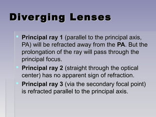 Diverging LensesDiverging Lenses
 Principal ray 1Principal ray 1 (parallel to the principal axis,(parallel to the principal axis,
PA) will be refracted away from thePA) will be refracted away from the PAPA. But the. But the
prolongation of the ray will pass through theprolongation of the ray will pass through the
principal focus.principal focus.
 Principal ray 2Principal ray 2 (straight through the optical(straight through the optical
center) has no apparent sign of refraction.center) has no apparent sign of refraction.
 Principal ray 3Principal ray 3 (via the secondary focal point)(via the secondary focal point)
is refracted parallel to the principal axis.is refracted parallel to the principal axis.
 