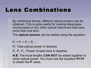 Lens CombinationsLens Combinations
 By combining lenses, different optical powers can beBy combining lenses, different optical powers can be
obtained. This is quite useful for making telescopes,obtained. This is quite useful for making telescopes,
microscopes or any other optical instrument that usesmicroscopes or any other optical instrument that uses
more than one lens.more than one lens.
 TheThe optical powersoptical powers can be added using the equation:can be added using the equation:
 PPTT = P= P11 + P+ P22 + P+ Pnn……
 PPTT: Total optical power in dioptres: Total optical power in dioptres
 PP11, P, P22, P, Pnn,: Power of each lens in dioptres.,: Power of each lens in dioptres.
 N.B.N.B. The focal lengthsThe focal lengths CAN NOTCAN NOT be added together tobe added together to
solve optical power. You must use the equationsolve optical power. You must use the equation P=1/fP=1/f
to obtain theto obtain the PP value.value.
 