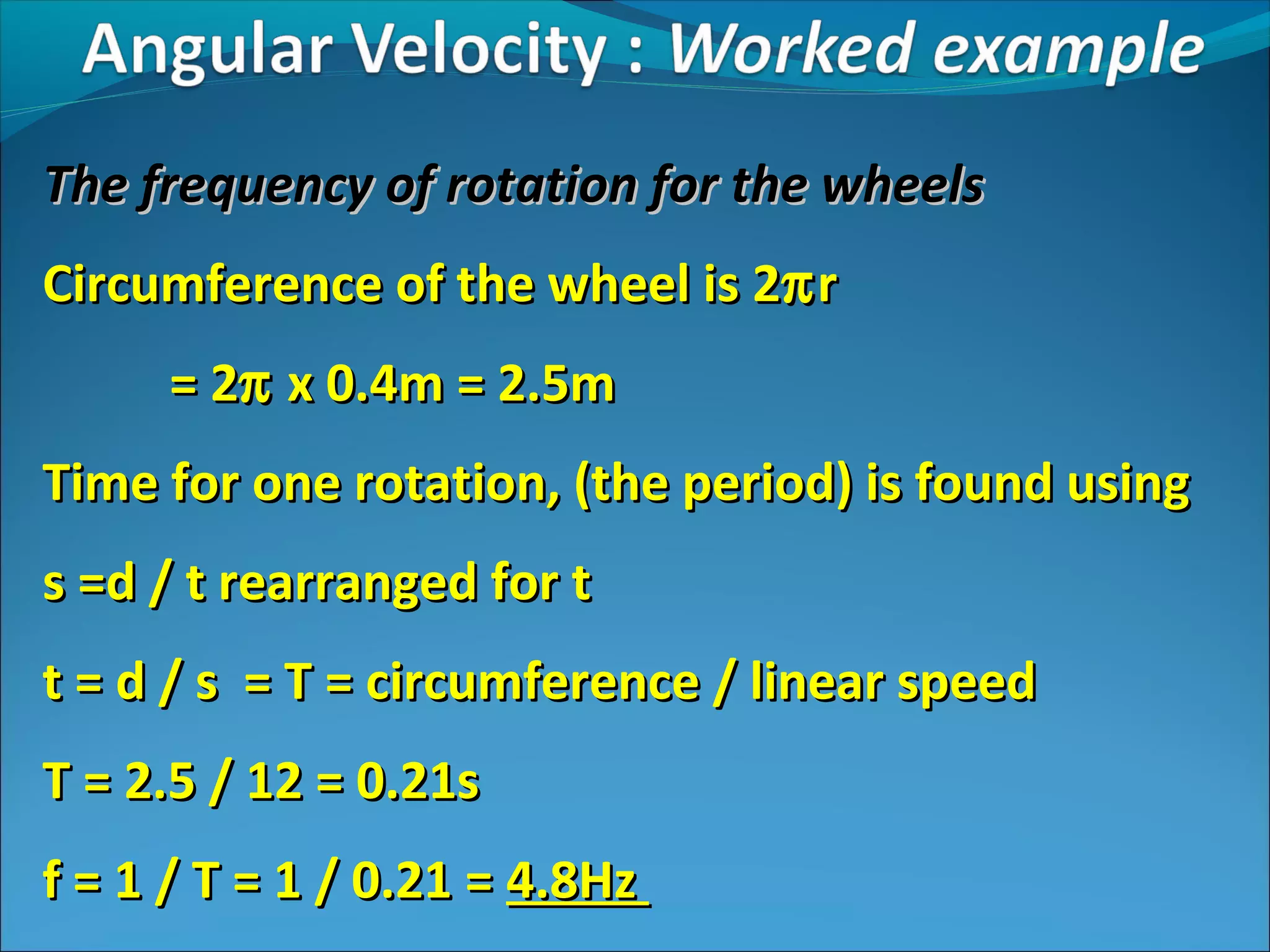 The frequency of rotation for the wheels
Circumference of the wheel is 2π r
= 2π x 0.4m = 2.5m
Time for one rotation, (the period) is found using
s =d / t rearranged for t
t = d / s = T = circumference / linear speed
T = 2.5 / 12 = 0.21s
f = 1 / T = 1 / 0.21 = 4.8Hz

 