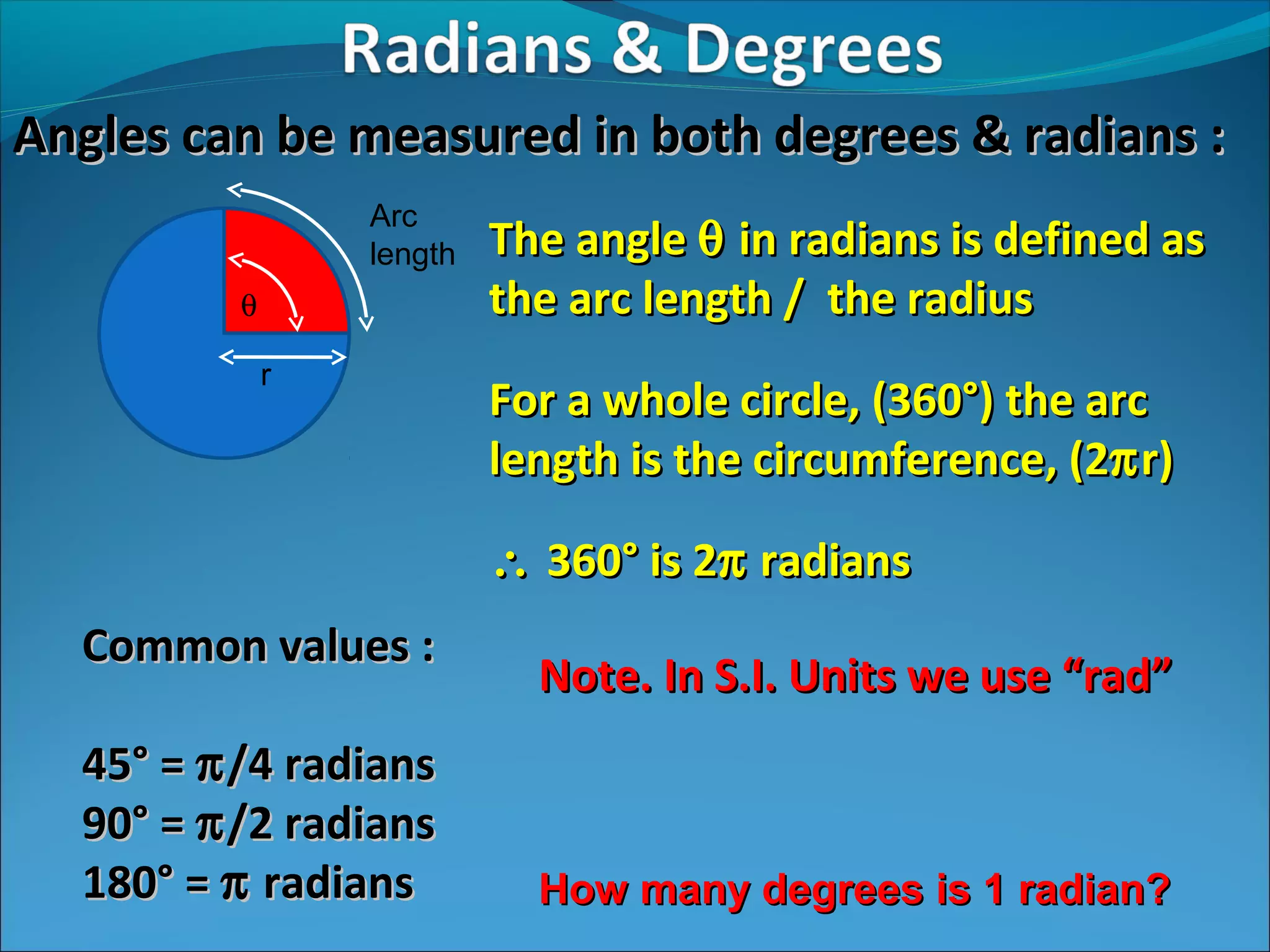 Angles can be measured in both degrees & radians :
Arc
length
θ
r

The angle θ in radians is defined as
the arc length / the radius
For a whole circle, (360°) the arc
length is the circumference, (2π r)
∴ 360° is 2π radians

Common values :
45° = π /4 radians
90° = π /2 radians
180° = π radians

Note. In S.I. Units we use “rad”

How many degrees is 1 radian?

 