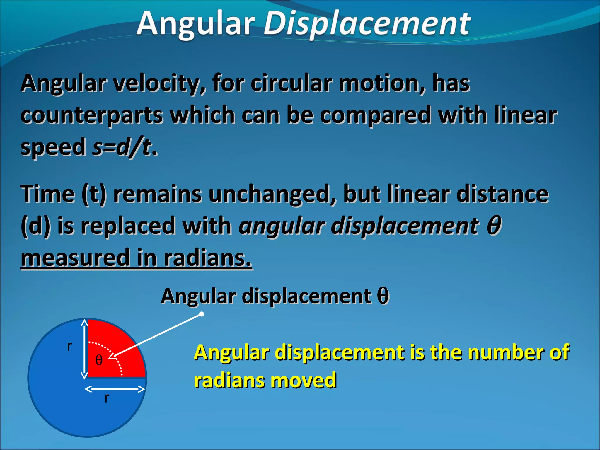 Angular velocity, for circular motion, has
counterparts which can be compared with linear
speed s=d/t.
Time (t) remains unchanged, but linear distance
(d) is replaced with angular displacement θ
measured in radians.
Angular displacement θ
r

θ
r

Angular displacement is the number of
radians moved

 