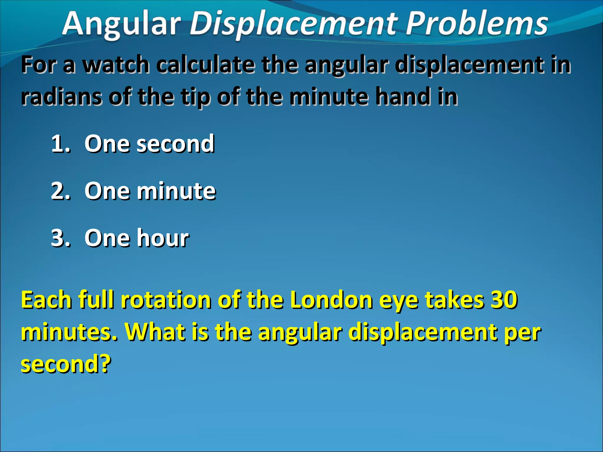 For a watch calculate the angular displacement in
radians of the tip of the minute hand in
1. One second
2. One minute
3. One hour
Each full rotation of the London eye takes 30
minutes. What is the angular displacement per
second?

 