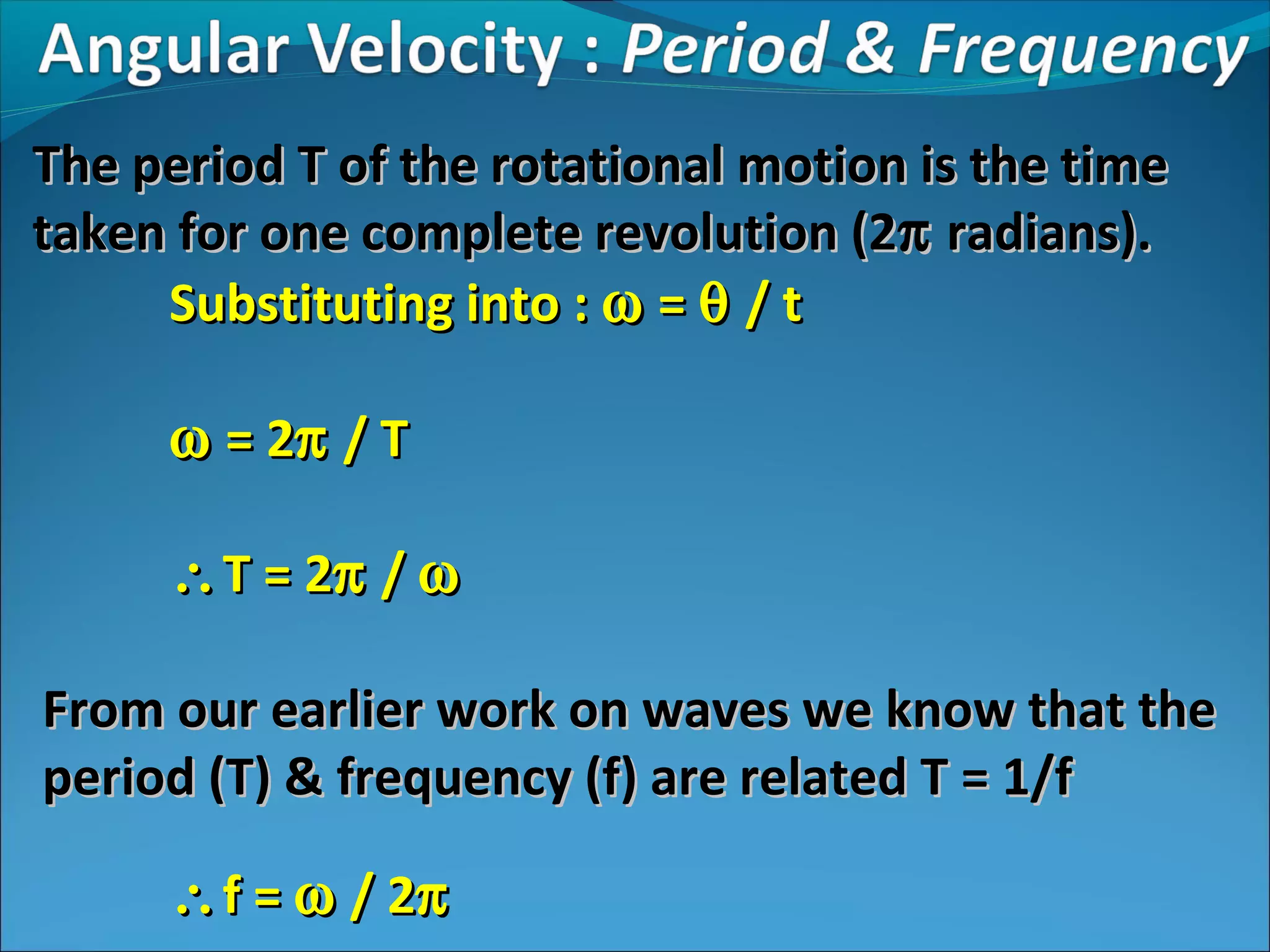 The period T of the rotational motion is the time
taken for one complete revolution (2π radians).
Substituting into : ω = θ / t
ω = 2π / T
∴ T = 2π / ω
From our earlier work on waves we know that the
period (T) & frequency (f) are related T = 1/f
∴ f = ω / 2π

 